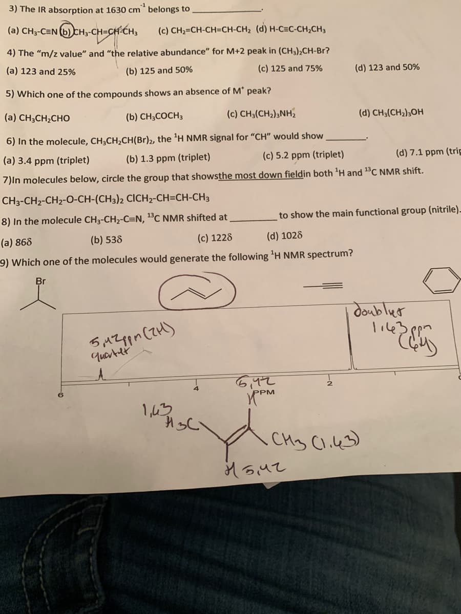 3) The IR absorption at 1630 cm* belongs to
-1
(a) CH3-C=N (b) CH3-CH=C
(c) CH2=CH-CH=CH-CH2 (d) H-C=C-CH;CH3
4) The "m/z value" and "the relative abundance" for M+2 peak in (CH3)¿CH-Br?
(a) 123 and 25%
(b) 125 and 50%
(c) 125 and 75%
(d) 123 and 50%
5) Which one of the compounds shows an absence of M' peak?
(a) CH;CH2CHO
(b) CH;COCH3
(c) CH;(CH2);NH2
(d) CH3(CH2);OH
6) In the molecule, CH3CH,CH(Br)2, the 'H NMR signal for "CH" would show
(a) 3.4 ppm (triplet)
(b) 1.3 ppm (triplet)
(c) 5.2 ppm (triplet)
(d) 7.1 ppm (trip
7)In molecules below, circle the group that showsthe most down fieldin both 'H and 1°C NMR shift.
CH3-CH2-CH2-O-CH-(CH3)2 CICH2-CH=CH-CH3
8) In the molecule CH3-CH2-C=N, 1C NMR shifted at
to show the main functional group (nitrile)-
(a) 868
(b) 538
(c) 1228
(d) 1028
9) Which one of the molecules would generate the following 'H NMR spectrum?
Br
doublut
quarter
1,43
CH3 Cl.4)
Mouz
