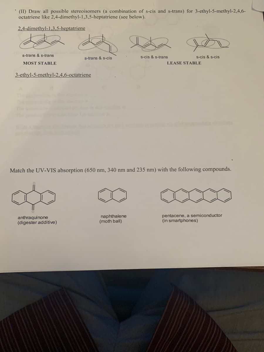 * (II) Draw all possible stereoisomers (a combination of s-cis and s-trans) for 3-ethyl-5-methyl-2,4,6-
octatriene like 2,4-dimethyl-1,3,5-heptatriene (see below).
2,4-dimethyl-1,3,5-heptatriene
s-trans & s-trans
s-cis & s-trans
s-cis & s-cis
s-trans & s-cis
MOST STABLE
LEASE STABLE
3-ethyl-5-methyl-2,4,6-octatriene
Match the UV-VIS absorption (650 nm, 340 nm and 235 nm) with the following compounds.
anthraquinone
(digester additive)
naphthalene
(moth ball)
pentacene, a semiconductor
(in smartphones)
