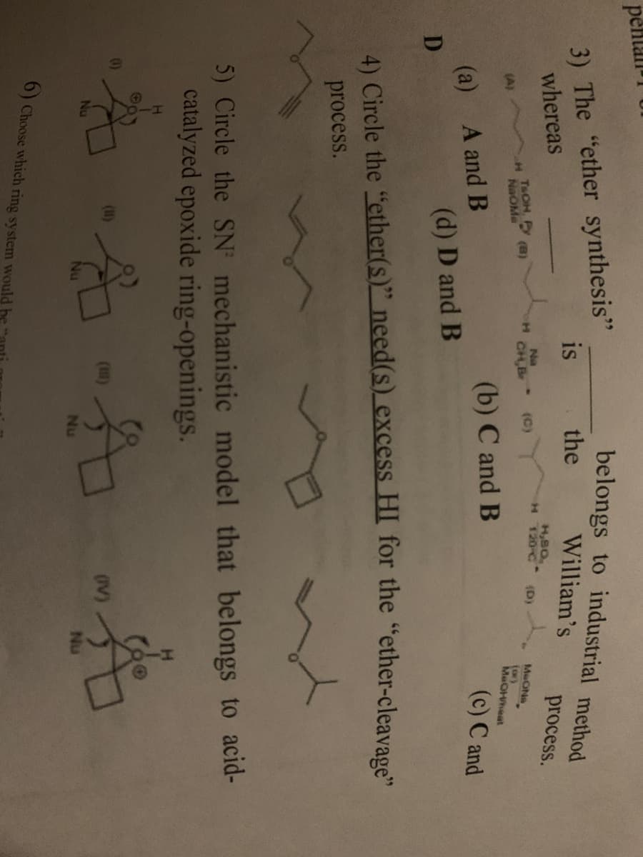 pefta
belongs to industrial method
3) The "ether synthesis"
whereas
is
the
William's
process.
H,BO
H 120-C
Na
H.
CH,B
(D)
MeONa
(or)
MeOHeat
(C)
T&OH, (B)
NaOMe
(A)
(b) C and B
(c) C and
(a) A and B
(d) D and B
4) Circle the "ether(s)" need(s)_excess HI for the “ether-cleavage"
process.
5) Circle the SN mechanistic model that belongs to acid-
catalyzed epoxide ring-openings.
0)
(u)
(I)
Nu
Nu
Nu
6) Choose which ring system would he
