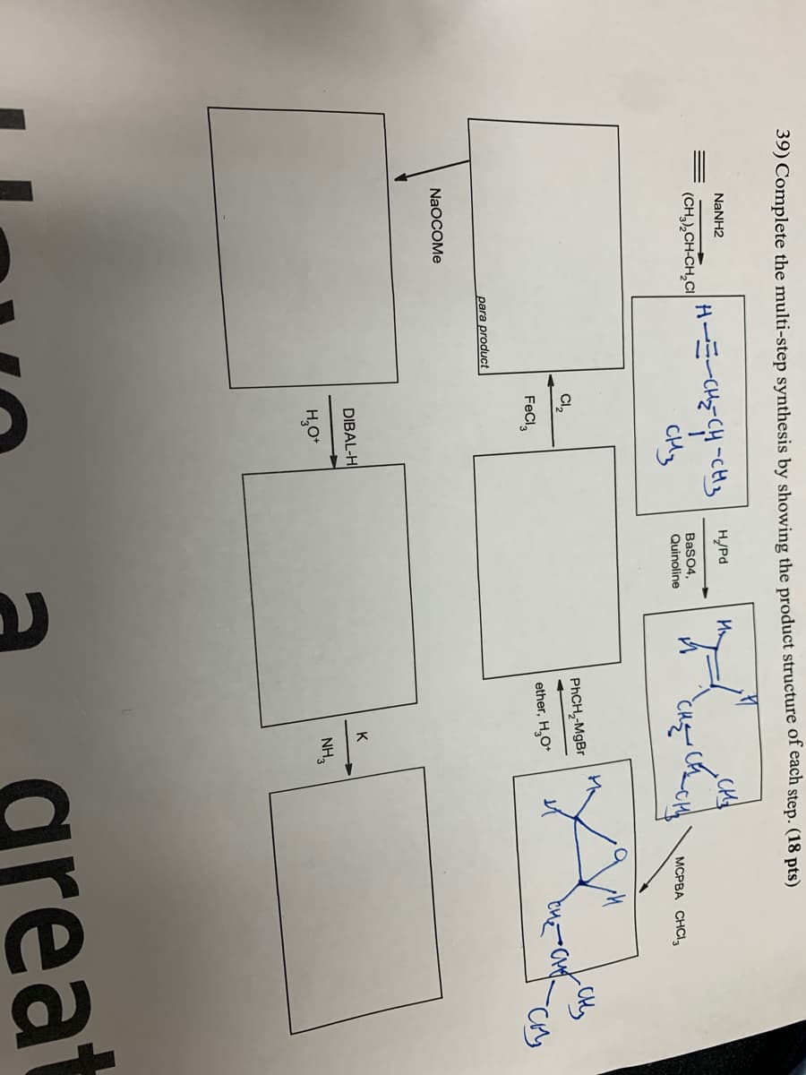 39) Complete the multi-step synthesis by showing the product structure of each step. (18 pts)
NANH2
H-E-CH=-CH -cHy
CHy
H/Pd
(CH,),CH-CH,CI
BaSO4,
Quinoline
MCPBA CHCI,
Cl,
PHCH,-MgBr
FeCl,
ether, H,O*
para product
NaOCOMe
DIBAL-H
K
H,0*
NH,
reat
