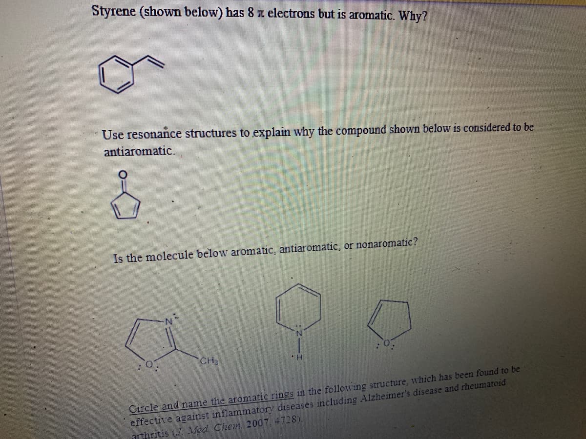 Styrene (shown below) has 8 z electrons but is aromatic. Why?
Use resonance structures to explain why the compound shown below is considered to be
antiaromatic.
Is the molecule below aromatic, antiaromatic, or nonaromatic?
CH3
Circle and name the aromatic rings in the following structure, which has been found to be
effective against inflammatory diseases including Alzheimer's disease and rheumatoid
aThritis (J Med Chem 2007.4728).
