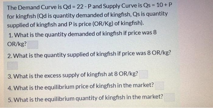 The Demand Curve is Qd = 22-P and Supply Curve is Qs = 10 + P
%3D
for kingfish (Qd is quantity demanded of kingfish, Qs is quantity
supplied of kingfish and P is price (OR/Kg) of kingfish).
1. What is the quantity demanded of kingfish if price was 8
OR/kg?
2. What is the quantity supplied of kingfish if price was 8 OR/kg?
3. What is the excess supply of kingfish at 8 OR/kg?
4. What is the equilibrium price of kingfish in the market?
5. What is the equilibrium quantity of kingfish in the market?
