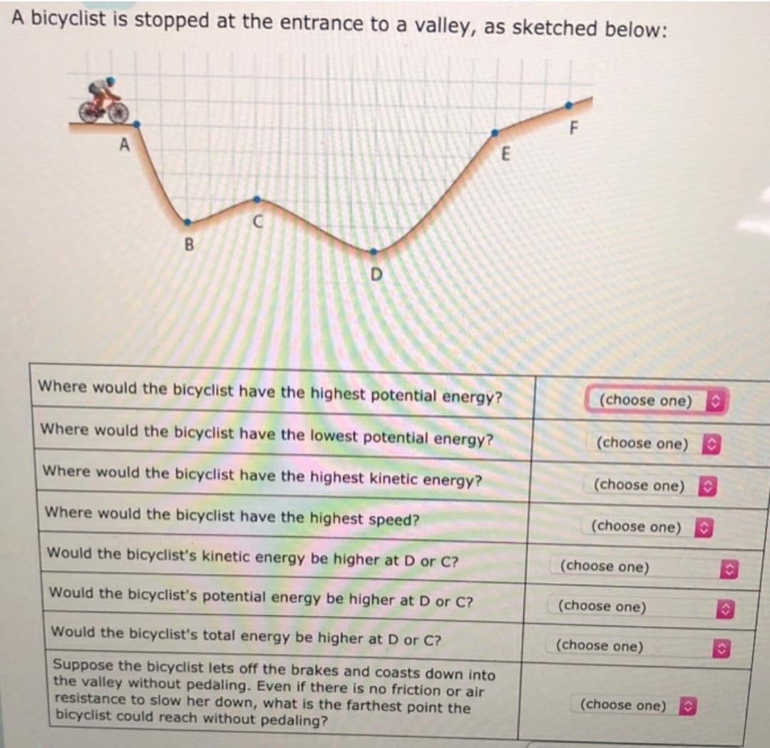 A bicyclist is stopped at the entrance to a valley, as sketched below:
A
Where would the bicyclist have the highest potential energy?
(choose one)
Where would the bicyclist have the lowest potential energy?
(choose one)
Where would the bicyclist have the highest kinetic energy?
(choose one)
Where would the bicyclist have the highest speed?
(choose one)
Would the bicyclist's kinetic energy be higher at D or C?
(choose one)
Would the bicyclist's potential energy be higher at D or C?
(choose one)
Would the bicyclist's total energy be higher at D or C?
(choose one)
Suppose the bicyclist lets off the brakes and coasts down into
the valley without pedaling. Even if there is no friction or air
resistance to slow her down, what is the farthest point the
bicyclist could reach without pedaling?
(choose one)
62
