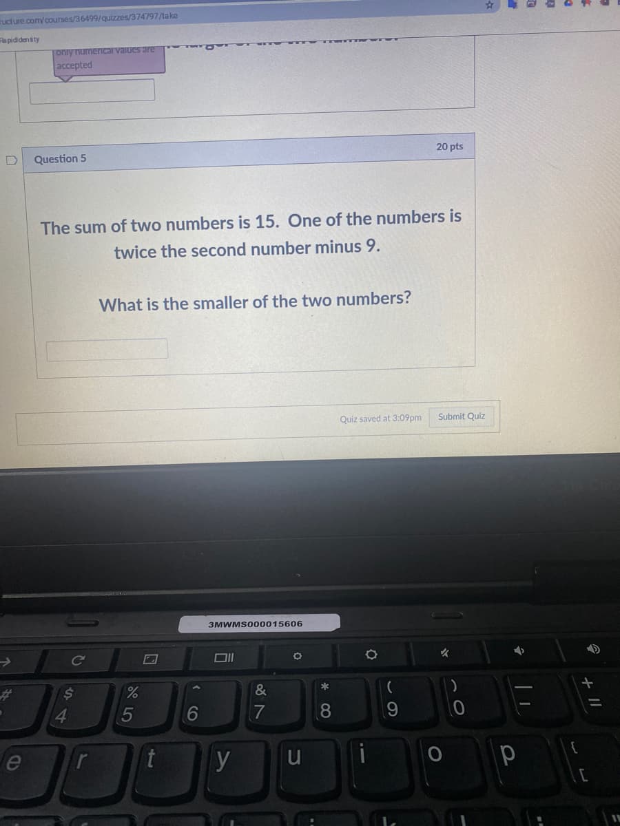 ructure.com/courses/36499/quizzes/374797/take
Rapididen tity
|oniy numeriIcal vaiues are
accepted
20 pts
D
Question 5
The sum of two numbers is 15. One of the numbers is
twice the second number minus 9.
What is the smaller of the two numbers?
Quiz saved at 3:09pm
Submit Quiz
3MWMS000015606
%23
&
5
6
7
t
y
u
