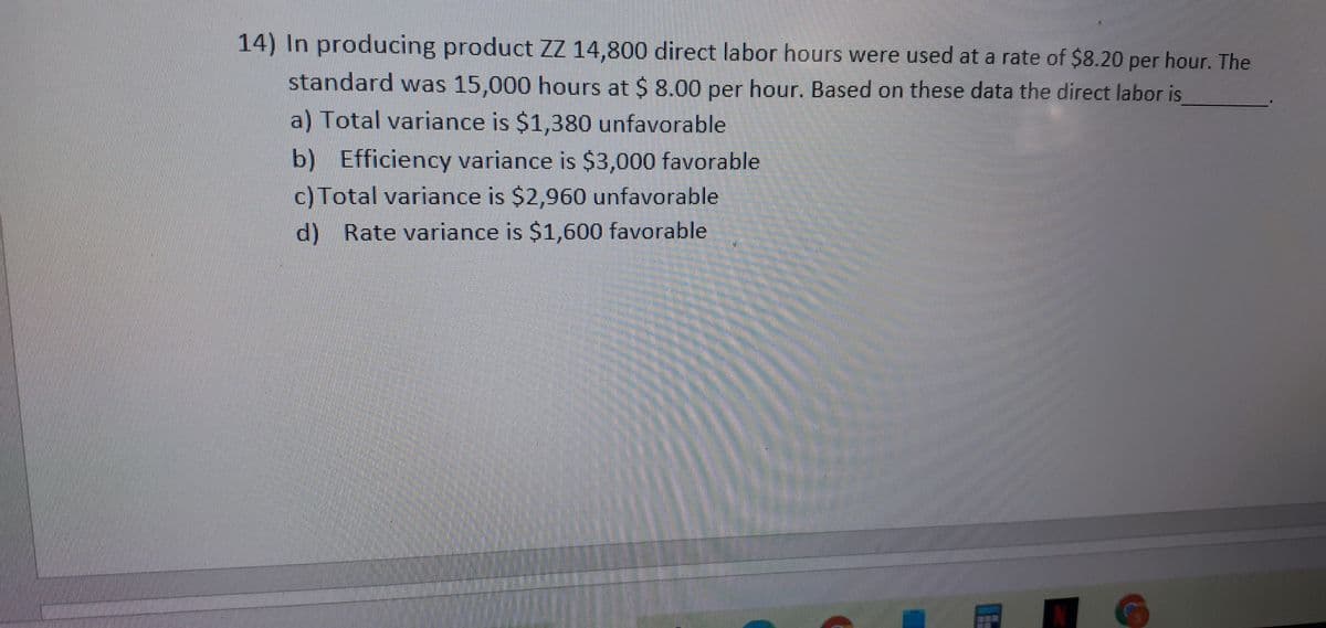 14) In producing product ZZ 14,800 direct labor hours were used at a rate of $8.20 per hour. The
standard was 15,000 hours at $ 8.00 per hour. Based on these data the direct labor is
a) Total variance is $1,380 unfavorable
b) Efficiency variance is $3,000 favorable
c) Total variance is $2,960 unfavorable
d) Rate variance is $1,600 favorable
