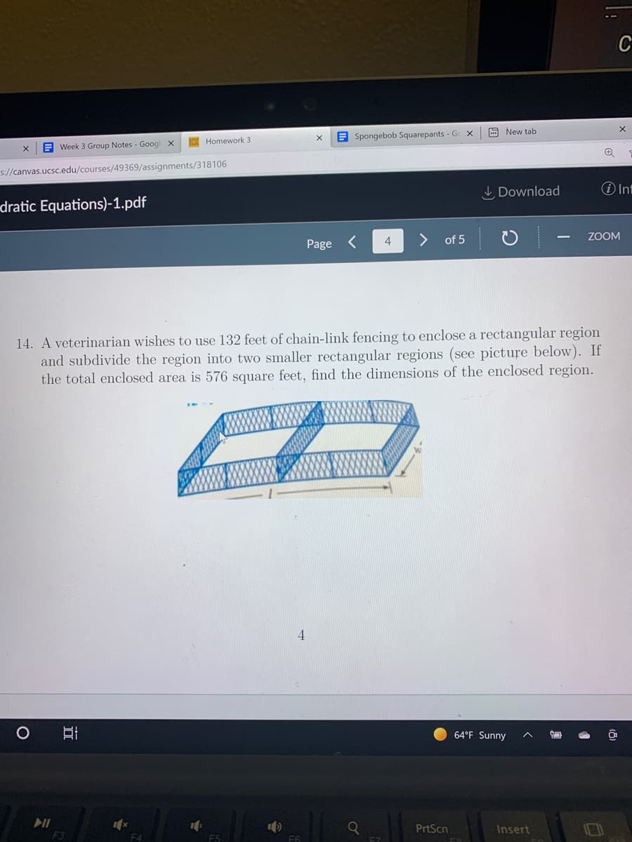 C
A New tab
E Spongebob Squarepants - Ge
ICSO Homework 3
E Week 3 Group Notes - Googl
s://canvas.ucsc.edu/courses/49369/assignments/318106
I Download
O Int
dratic Equations)-1.pdf
of 5
ZOOM
Page
14. A veterinarian wishes to use 132 feet of chain-link fencing to enclose a rectangular region
and subdivide the region into two smaller rectangular regions (see picture below). If
the total enclosed area is 576 square feet, find the dimensions of the enclosed region.
4
64°F Sunny
PrtScn
Insert
F3
F4
F5
F6
F7
II
