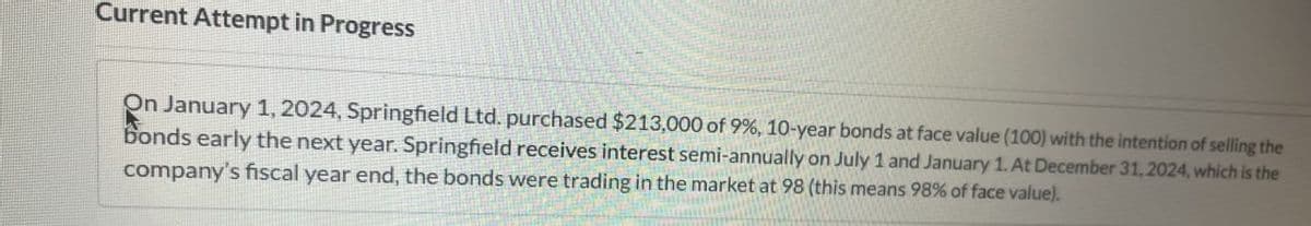 Current Attempt in Progress
On January 1, 2024, Springfield Ltd. purchased $213,000 of 9%, 10-year bonds at face value (100) with the intention of selling the
bonds early the next year. Springfield receives interest semi-annually on July 1 and January 1. At December 31, 2024, which is the
company's fiscal year end, the bonds were trading in the market at 98 (this means 98% of face value).