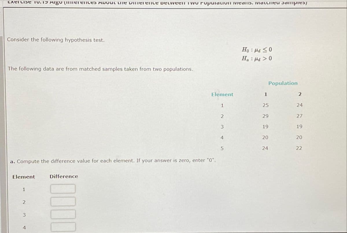 Exercise 10.15 Algo (Inferences About the Dinerence between Two Population means. Matched Samples
Consider the following hypothesis test.
The following data are from matched samples taken from two populations.
Ha Hd > 0
Population
Element
1
25
2
29
3
19
4
20
5
24
222222
122222
24
27
19
20
a. Compute the difference value for each element. If your answer is zero, enter "0".
Element
1
2
3
4
Difference