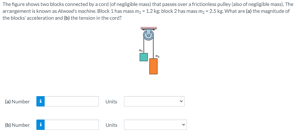 The figure shows two blocks connected by a cord (of negligible mass) that passes over a frictionless pulley (also of negligible mass). The
arrangement is known as Atwood's machine. Block 1 has mass m1 = 1.2 kg; block 2 has mass m2 = 2.5 kg. What are (a) the magnitude of
the blocks' acceleration and (b) the tension in the cord?
(a) Number
i
Units
(b) Number
i
Units
>
