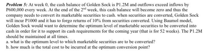 Problem 5: At week 0, the cash balance of Golden Sock is P1.2M and outflows exceed inflows by
P600,000 every week. At the end of the 2nd week, this cash balance will become zero and thus the
company needs to convert its marketable securities to cash. when securities are converted, Golden Sock
will incur P1000 and it has to forgo returns of 10% from securities converted. Using Baumol model,
Golden Sock would want to determine the optimum level of marketable securities to be converted into
cash in order for it to support its cash requirements for the coming year (that is for 52 weeks). The P1.2M
should be maintained at all times.
a. what is the optimum level to which marketable securities are to be converted?
b. how much is the total cost to be incurred at the optimum conversion point?
