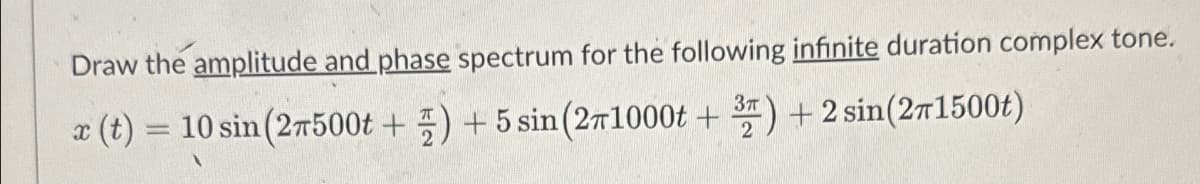 Draw the amplitude and phase spectrum for the following infinite duration complex tone.
x (t) = 10 sin (27500t +) +5 sin (271000t + 3) + 2 sin(271500t)