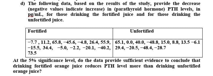 d) The following data, based on the results of the study, provide the decrease
(negative values indicate increase) in (parathyroid hormone) PTH levels, in
pg/mL, for those drinking the fortified juice and for those drinking the
unfortified juice.
Fortified
Unfortified
-7.7, 11.2, 65.8, -45.6, -4.8, 26.4, 55.9, 65.1, 0.0, 40.0, -48.8, 15.0, 8.8, 13.5 -6.1
-15.5, 34.4, -5.0, -2.2, -20.1, -40.2, 29.4, -20.5, -48.4, -28.7
73.5
At the 5% significance level, do the data provide sufficient evidence to conclude that
drinking fortified orange juice reduces PTH level more than drinking unfortified
orange juice?
