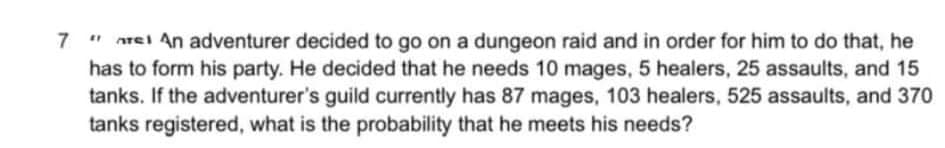 nrei An adventurer decided to go on a dungeon raid and in order for him to do that, he
has to form his party. He decided that he needs 10 mages, 5 healers, 25 assaults, and 15
tanks. If the adventurer's guild currently has 87 mages, 103 healers, 525 assaults, and 370
tanks registered, what is the probability that he meets his needs?
