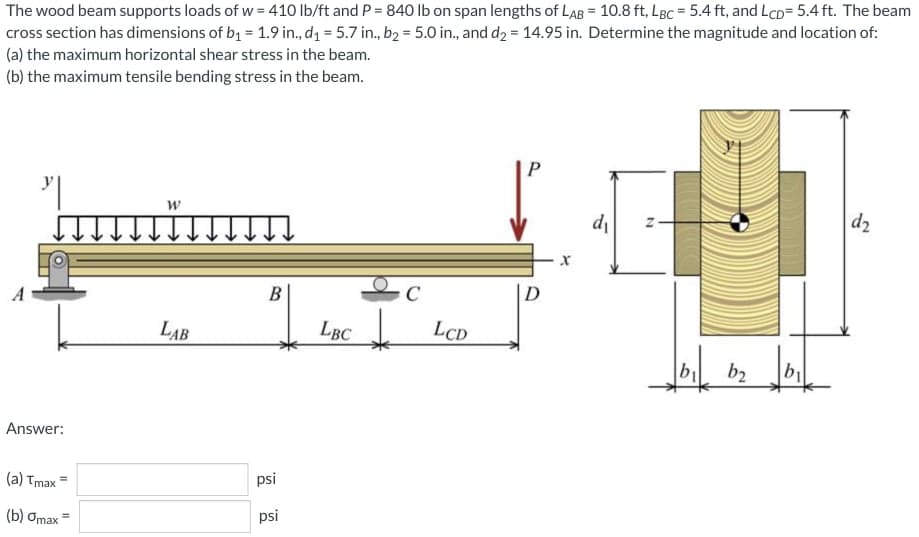 The wood beam supports loads of w = 410 lb/ft and P = 840 Ib on span lengths of LAB = 10.8 ft, LBc = 5.4 ft, and LcD= 5.4 ft. The beam
cross section has dimensions of bq = 1.9 in., d1 = 5.7 in., b2 = 5.0 in., and d2 = 14.95 in. Determine the magnitude and location of:
(a) the maximum horizontal shear stress in the beam.
(b) the maximum tensile bending stress in the beam.
P
di
d2
В
C
D
LAB
LBC
LCD
b2
Answer:
(a) Tmax =
psi
(b) Omax =
psi
