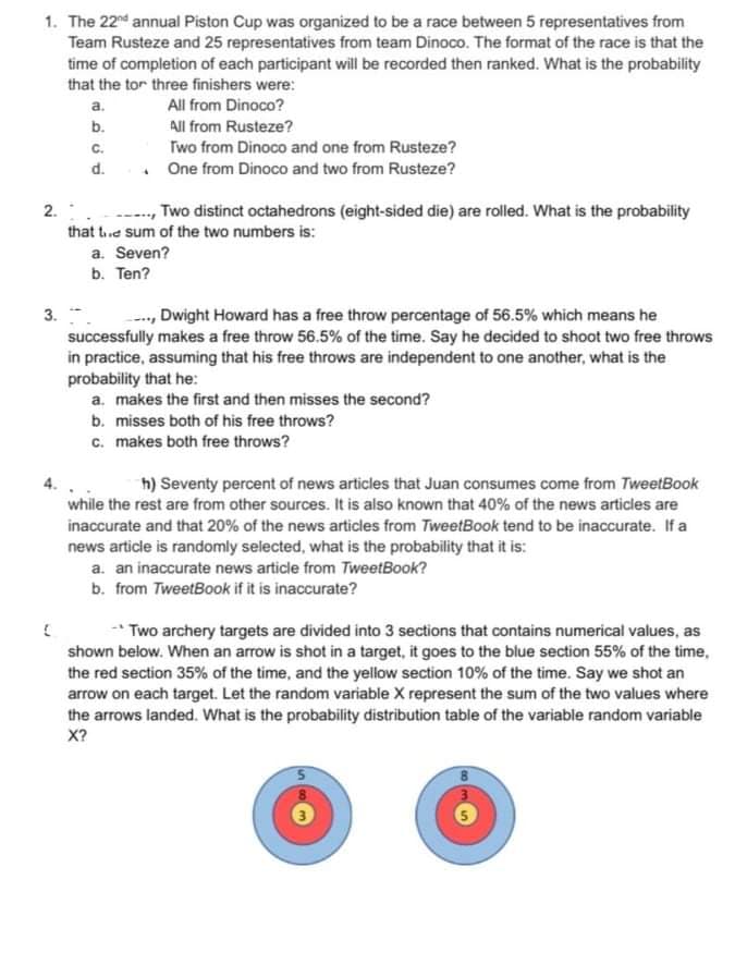 1. The 22nd annual Piston Cup was organized to be a race between 5 representatives from
Team Rusteze and 25 representatives from team Dinoco. The format of the race is that the
time of completion of each participant will be recorded then ranked. What is the probability
that the tor three finishers were:
a.
All from Dinoco?
b.
All from Rusteze?
C.
Two from Dinoco and one from Rusteze?
d.
. One from Dinoco and two from Rusteze?
,Two distinct octahedrons (eight-sided die) are rolled. What is the probability
that te sum of the two numbers is:
a. Seven?
b. Ten?
3. -
successfully makes a free throw 56.5% of the time. Say he decided to shoot two free throws
in practice, assuming that his free throws are independent to one another, what is the
probability that he:
--, Dwight Howard has a free throw percentage of 56.5% which means he
a. makes the first and then misses the second?
b. misses both of his free throws?
c. makes both free throws?
h) Seventy percent of news articles that Juan consumes come from TweetBook
while the rest are from other sources. It is also known that 40% of the news articles are
inaccurate and that 20% of the news articles from TweetBook tend to be inaccurate. If a
news article is randomly selected, what is the probability that it is:
a. an inaccurate news article from TweetBook?
b. from TweetBook if it is inaccurate?
Two archery targets are divided into 3 sections that contains numerical values, as
shown below. When an arrow is shot in a target, it goes to the blue section 55% of the time,
the red section 35% of the time, and the yellow section 10% of the time. Say we shot an
arrow on each target. Let the random variable X represent the sum of the two values where
the arrows landed. What is the probability distribution table of the variable random variable
X?
2.
