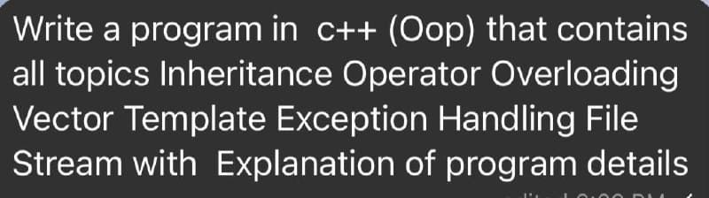 Write a program in c++ (Oop) that contains
all topics Inheritance Operator Overloading
Vector Template Exception Handling File
Stream with Explanation of program details
