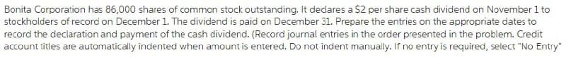 Bonita Corporation has 86,000 shares of common stock outstanding. It dedares a $2 per share cash dividend on November 1 to
stockholders of record on December 1. The dividend is paid on December 31. Prepare the entries on the appropriate dates to
record the declaration and payment of the cash dividend. (Record journal entries in the order presented in the problem. Credit
account titles are automatically indented when amount is entered. Do not indent manually. If no entry is required, select "No Entry"
