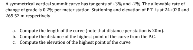 A symmetrical vertical summit curve has tangents of +3% and -2%. The allowable rate of
change of grade is 0.2% per meter station. Stationing and elevation of P.T. is at 24+020 and
265.52 m respectively.
a. Compute the length of the curve (note that distance per station is 20m).
b. Compute the distance of the highest point of the curve from the P.C.
c. Compute the elevation of the highest point of the curve.
