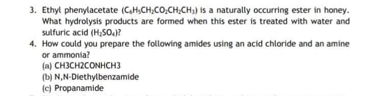 3. Ethyl phenylacetate (C,HSCH2CO,CH;CH3) is a naturally occurring ester in honey.
What hydrolysis products are formed when this ester is treated with water and
sulfuric acid (H2SO4)?
4. How could you prepare the following amides using an acid chloride and an amine
or ammonia?
(a) CH3CH2CONHCH3
(b) N,N-Diethylbenzamide
(c) Propanamide
