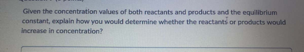 Given the concentration values of both reactants and products and the equilibrium
constant, explain how you would determine whether the reactants or products would
increase in concentration?