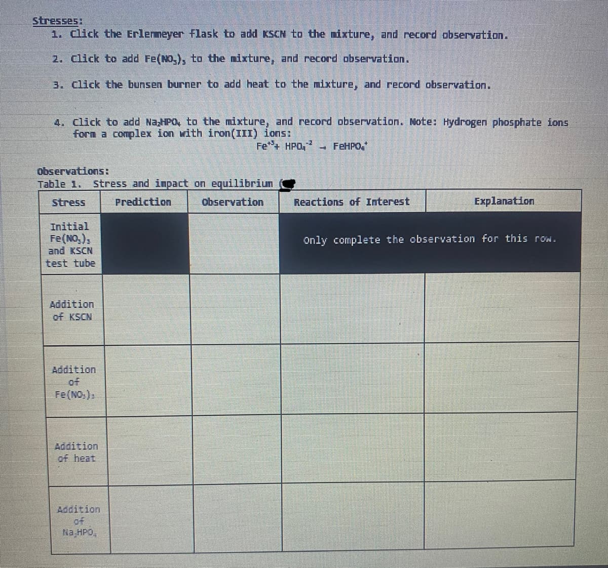 Stresses:
1. Click the Erlenmeyer flask to add KSCN to the mixture, and record observation.
2. Click to add Fe(NO₂), to the mixture, and record observation.
3. Click the bunsen burner to add heat to the mixture, and record observation.
4. Click to add Na HPO, to the mixture, and record observation. Note: Hydrogen phosphate ions
forn a complex ion with iron(III) ions:
Fe*+ HPQ,
FeHPO
Observations:
Table 1. Stress and impact on equilibriun
Stress
Prediction
Observation
Reactions of Interest
Explanation
Initial
Fe(NO₂),
Only complete the observation for this row.
AI KIÊN
test tube
Addition
Đf KS N
Addition
Fe(NO₂),
of heat
Addition
Na HPD