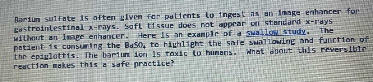 The
Barium sulfate is often given for patients to ingest as an image enhancer for
gastrointestinal x-rays. Soft tissue does not appear on standard x-rays
without an image enhancer. Here is an example of a swallow study.
patient is consuming the BaSO, to highlight the safe swallowing and function of
What about this reversible
the epiglottis. The barium ion is toxic to humans.
reaction makes this a safe practice?