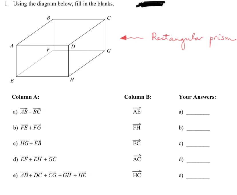 1. Using the diagram below, fill in the blanks.
B
C
D
G
E
Column A:
a) AB+ BC
b) FE+FG
c) HG+ FB
d) EF+EH + GC
e) AD+DC +CG +GH + HE
F
H
Column B:
12 12 12 12 12
AE
FH
EC
AC
Rectangular prism
Your Answers:
a)
b)
HC
c)
d)
e)