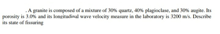 .A granite is composed of a mixture of 30% quartz, 40% plagioclase, and 30% augite. Its
porosity is 3.0% and its longitudinal wave velocity measure in the laboratory is 3200 m/s. Describe
its state of fissuring
