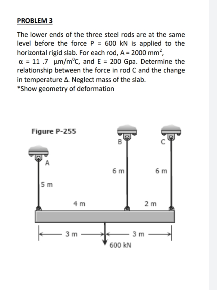 PROBLEM 3
The lower ends of the three steel rods are at the same
level before the force P = 600 kN is applied to the
horizontal rigid slab. For each rod, A = 2000 mm²,
a = 11 .7 um/m°C, and E = 200 Gpa. Determine the
relationship between the force in rod C and the change
in temperature A. Neglect mass of the slab.
*Show geometry of deformation
Figure P-255
B
A
6 m
6 m
5 m
4 m
2 m
3 m
3 m
600 kN
