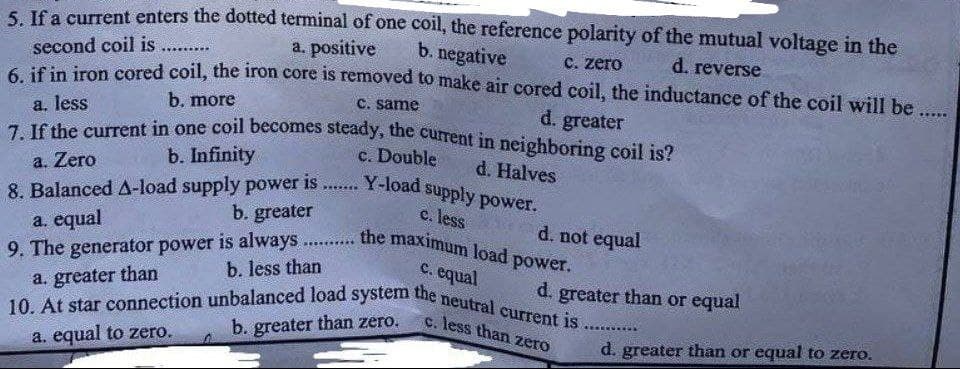 5. If a current enters the dotted terminal of one coil, the reference polarity of the mutual voltage in the
a. positive
b. negative
second coil is ......
c. zero
d. reverse.
6. if in iron cored coil, the iron core is removed to make air cored coil, the inductance of the coil will be ......
b. more
c. same
a. less
d. greater
7. If the current in one coil becomes steady, the current in neighboring coil is?
c. Double
b. Infinity
d. Halves
a. Zero
P******
Y-load supply power.
c. less
8. Balanced A-load supply power is
b. greater
a. equal
d. not equal
the maximum load power.
c. equal
9. The generator power is always......
b. less than
a. greater than
d. greater than or equal
10. At star connection unbalanced load system the neutral current is.
c. less than zero
b. greater than zero.
a. equal to zero.
d. greater than or equal to zero.