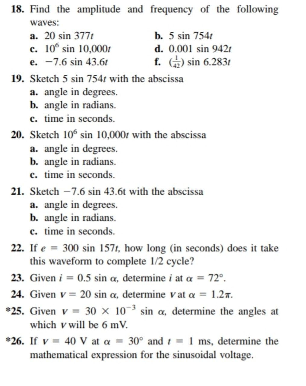 18. Find the amplitude and frequency of the following
waves:
a. 20 sin 377t
b. 5 sin 754t
c. 106 sin 10,000t
d. 0.001 sin 942t
e. -7.6 sin 43.6t
f. 2) sin 6.283t
19. Sketch 5 sin 754t with the abscissa
a. angle in degrees.
b. angle in radians.
c. time in seconds.
20. Sketch 106 sin 10,000t with the abscissa
a. angle in degrees.
b. angle in radians.
c. time in seconds.
21. Sketch -7.6 sin 43.6t with the abscissa
a. angle in degrees.
b. angle in radians.
c. time in seconds.
22. If e = 300 sin 157t, how long (in seconds) does it take
this waveform to complete 1/2 cycle?
23. Given i = 0.5 sin a, determine i at a = 72°.
24. Given v = 20 sin a, determine vat α = 1.2.
*25. Given v = 30 × 10-³ sin α, determine the angles at
which v will be 6 mV.
*26. If v = 40 V at a = 30° and t = 1 ms, determine the
mathematical expression for the sinusoidal voltage.