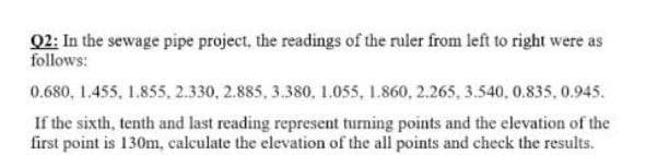 Q2: In the sewage pipe project, the readings of the ruler from left to right were as
follows:
0.680, 1.455, 1.855, 2.330, 2.885, 3.380, 1.055, 1.860, 2.265, 3.540, 0.835, 0.945.
If the sixth, tenth and last reading represent turning points and the elevation of the
first point is 130m, calculate the elevation of the all points and check the results.