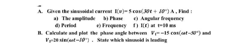 A. Given the sinusoidal current I(v)= 5 cos(30t + 10°) A, Find :
a) The amplitude b) Phase
c) Angular frequency
d) Period
e) Frequency
f) I(t) at t=10 ms
B. Calculate and plot the phase angle between V₁=-15 cos(wt-50°) and
V₂-20 sin(wt-10°). State which sinusoid is leading