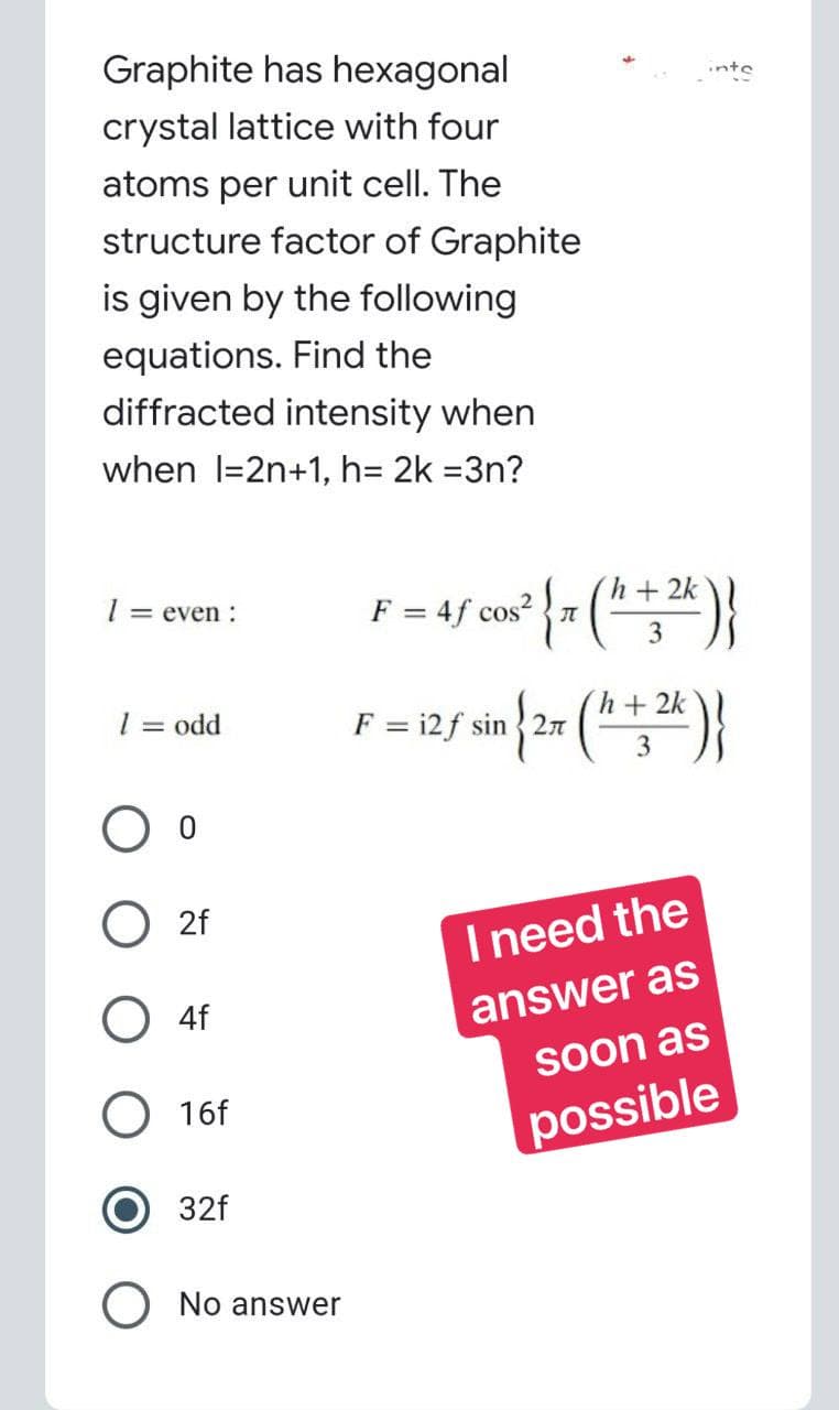 Graphite has hexagonal
crystal lattice with four
atoms per unit cell. The
structure factor of Graphite
is given by the following
equations. Find the
diffracted intensity when
when I=2n+1, h= 2k =3n?
1 = even :
1 = odd
F = = 4f cos²
05² { 7 ( ¹¹ + 2k)}
3
F-12/ sin{2x(+2)
= i2f
h+2k
3
I need the
answer as
soon as
possible
O O
O2f
O4f
O 16f
32f
No answer