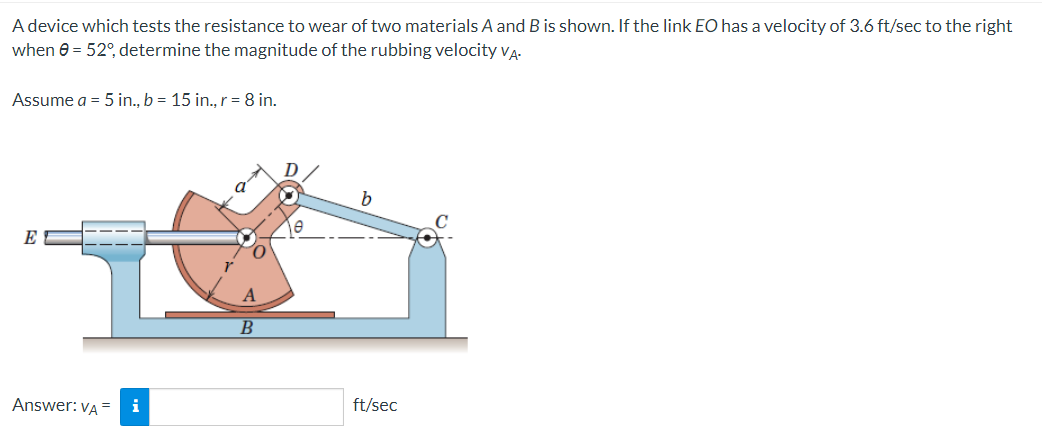 A device which tests the resistance to wear of two materials A and B is shown. If the link EO has a velocity of 3.6 ft/sec to the right
when 0 = 52°, determine the magnitude of the rubbing velocity VA.
Assume a = 5 in., b = 15 in., r = 8 in.
E
Answer: VA
=
i
A
B
D
b
e
ft/sec