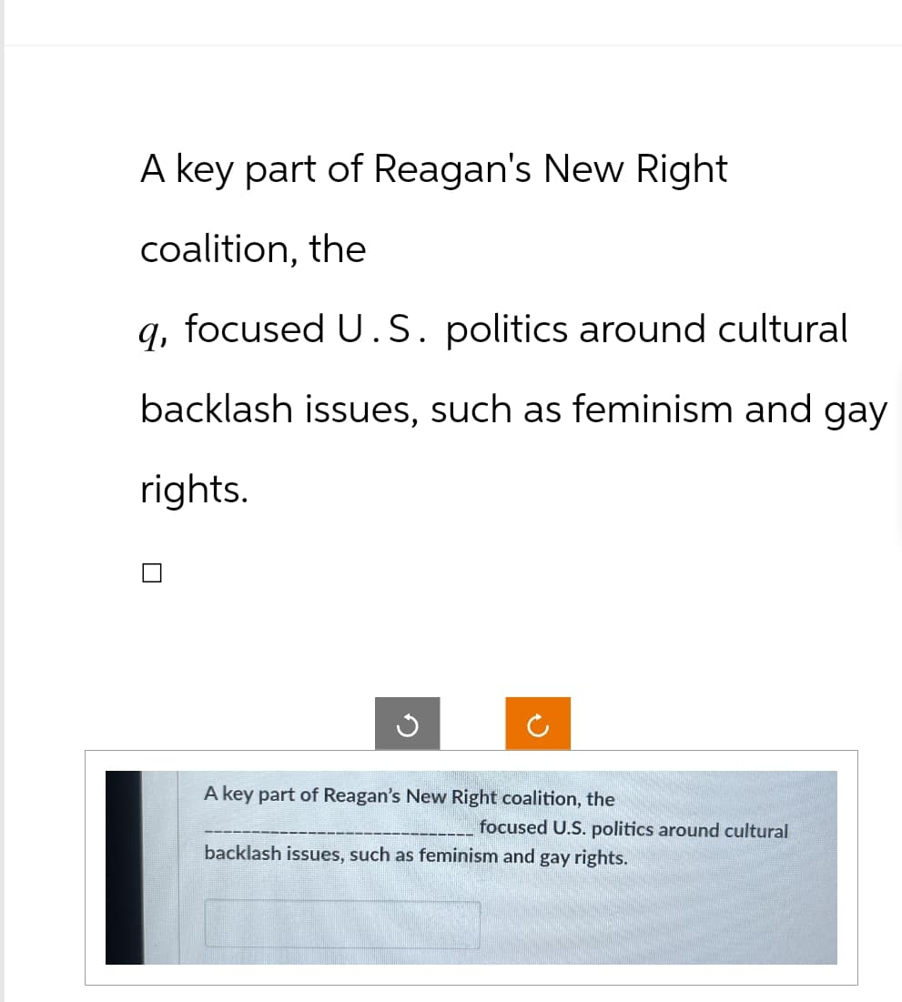 A key part of Reagan's New Right
coalition, the
q, focused U.S. politics around cultural
backlash issues, such as feminism and gay
rights.
ง
A key part of Reagan's New Right coalition, the
focused U.S. politics around cultural
backlash issues, such as feminism and gay rights.