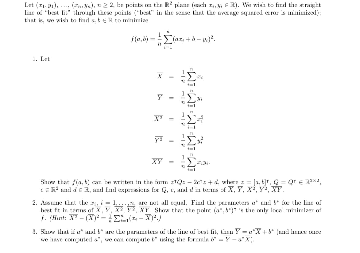 Let (x1, y1),..., (xn, Yn), n ≥ 2, be points on the R2 plane (each xi, Yi ER). We wish to find the straight
line of "best fit" through these points ("best" in the sense that the average squared error is minimized);
that is, we wish to find a, b E R to minimize
1. Let
f(a, b)
=
n
1
n
X
Y
X²
Y2
i=1
(ax₂ + b - y₁) ².
||
||
=
||
XY =
BIH
1-2
n
1-2
*WI *WI=WI WI-WI
Xi
Yi
Xiyi.
=
Show that f(a, b) can be written in the form z¹Qz 2cTz + d, where z = [a, b]T, Q
CER² and dER, and find expressions for Q, c, and d in terms of X, Y, X², Y², XY.
QTE R2X2.
2. Assume that the ri, i = 1,...,n, are not all equal. Find the parameters a* and b* for the line of
best fit in terms of X, Y, X², Y², XY. Show that the point (a*, b*) is the only local minimizer of
f. (Hint: X2_ (X)² = ²/²₁ (x₁ - x)².)
12=
3. Show that if a* and b* are the parameters of the line of best fit, then Y = a* X + b* (and hence once
we have computed a*, we can compute b* using the formula b* =
Y - a*X).