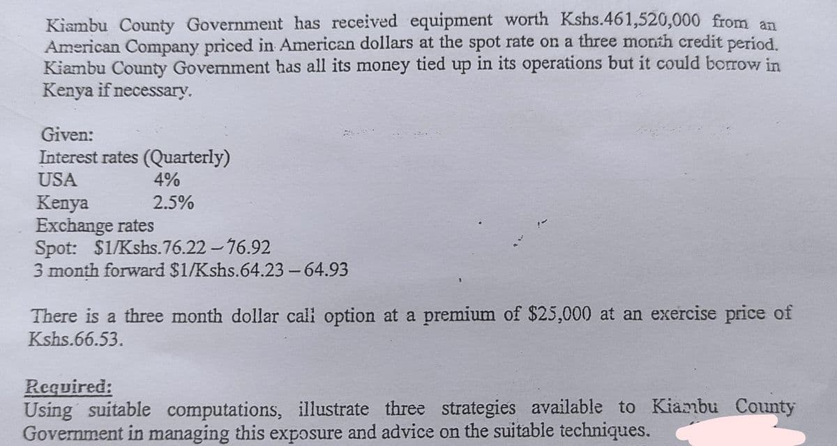 Kiambu County Government has received equipment worth Kshs.461,520,000 from an
American Company priced in American dollars at the spot rate on a three month credit period
Kiambu County Government has all its money tied up in its operations but it could borrow in
Kenya if necessary.
Given:
Interest rates (Quarterly)
USA
4%
2.5%
Kenya
Exchange rates
Spot: $1/Kshs.76.22 -76.92
3 month forward $1/Kshs.64.23-64.93
There is a three month dollar cali option at a premium of $25,000 at an exercise price of
Kshs.66.53.
Required:
Using suitable computations, illustrate three strategies available to Kiambu County
Government in managing this exposure and advice on the suitable techniques.
