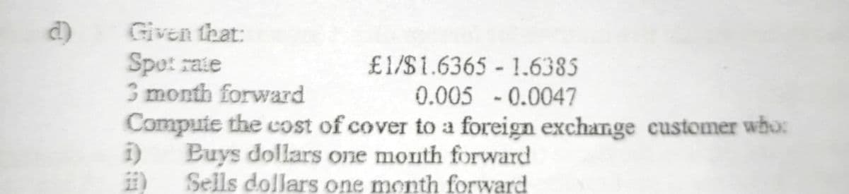 Given that:
Spet rate
3 month forward
£1/$1.6365 1.6385
0.005 -0.0047
Compute the cost of cover to a foreign exchange customer who:
Buys dollars one month forward
Sells dollars one month forward
