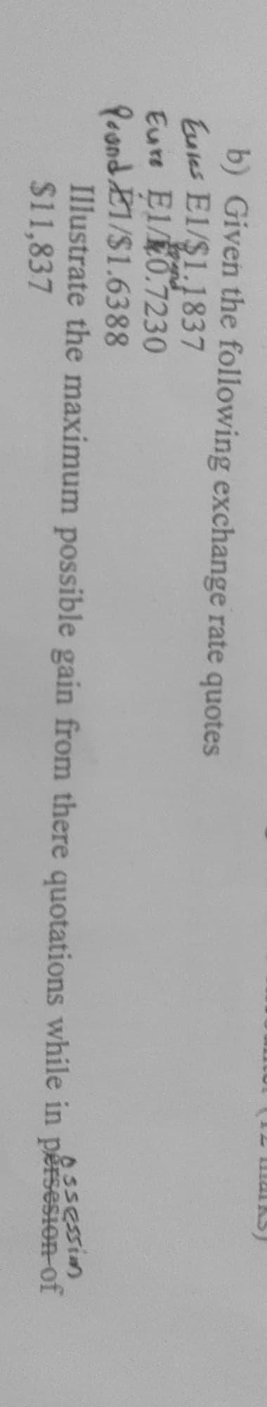 aks)
101
b) Given the following exchange rate quotes
Euies E1/$1.1837
Eure El/0.7230
Peond E1/$1.6388
Illustrate the maximum possible gain from there quotations while in pěrsesion-of
$11,837
Assession
