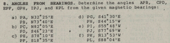 8. ANGLES FROM BEARINGS. Determine the angles APB, CPD,
EPF, GPH, IPJ, and KPL from the given magnetic bearings:
a) PA, N32° 25'E
PB, N73 40'E
b) PC, N82 05'E
PD, S46 23'E
c) PE, S78 10'E
PF, $18°35'E
d) PG, S41° 30'E
PH, S44°15'W
e) PI, S59° 48'W
PJ, S77 69'W
PK, N13° 53'W
S88 04'E
f)
PL,