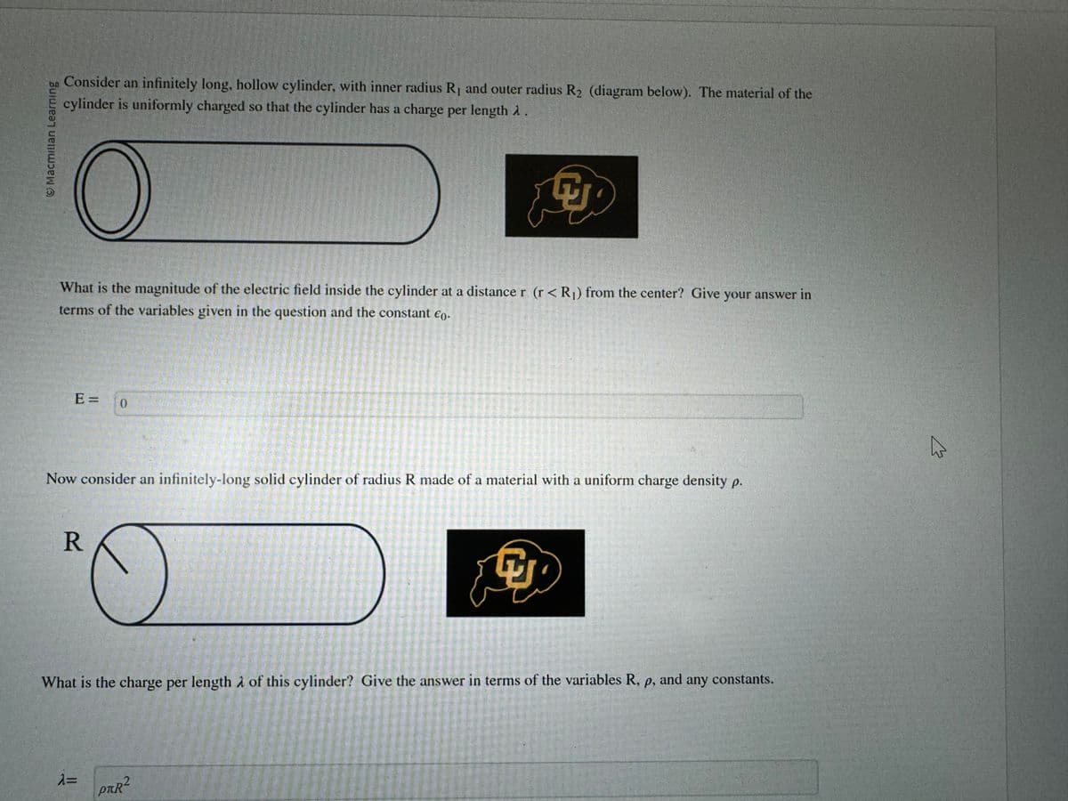 Macmillan Learning
Consider an infinitely long, hollow cylinder, with inner radius R₁ and outer radius R2₂ (diagram below). The material of the
cylinder is uniformly charged so that the cylinder has a charge per length λ.
O
What is the magnitude of the electric field inside the cylinder at a distance r (r < R₁) from the center? Give your answer in
terms of the variables given in the question and the constant €0.
E= 0
Now consider an infinitely-long solid cylinder of radius R made of a material with a uniform charge density p.
R
What is the charge per length of this cylinder? Give the answer in terms of the variables R, p, and any constants.
λ=
POLIURE
P™R²
W