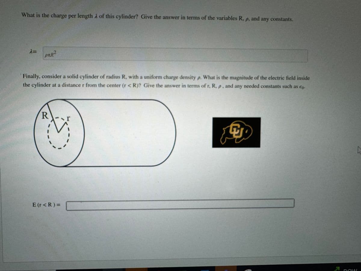 What is the charge per length of this cylinder? Give the answer in terms of the variables R, p, and any constants.
λ=
PRR²
Finally, consider a solid cylinder of radius R, with a uniform charge density p. What is the magnitude of the electric field inside
the cylinder at a distance r from the center (r< R)? Give the answer in terms of r, R. p. and any needed constants such as co.
R
E (r< R) =
魚
DOW!!