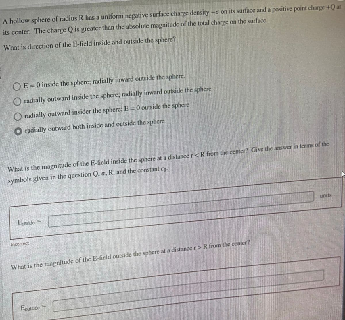 A hollow sphere of radius R has a uniform negative surface charge density -o on its surface and a positive point charge +Q at
its center. The charge Q is greater than the absolute magnitude of the total charge on the surface.
What is direction of the E-field inside and outside the sphere?
E=0 inside the sphere; radially inward outside the sphere.
Oradially outward inside the sphere; radially inward outside the sphere
radially outward insider the sphere; E = 0 outside the sphere
radially outward both inside and outside the sphere
What is the magnitude of the E-field inside the sphere at a distance r < R from the center? Give the answer in terms of the
symbols given in the question Q, o, R, and the constant co-
Einside =
Incorrect
What is the magnitude of the E-field outside the sphere at a distance r > R from the center?
Eoutside =
units
D