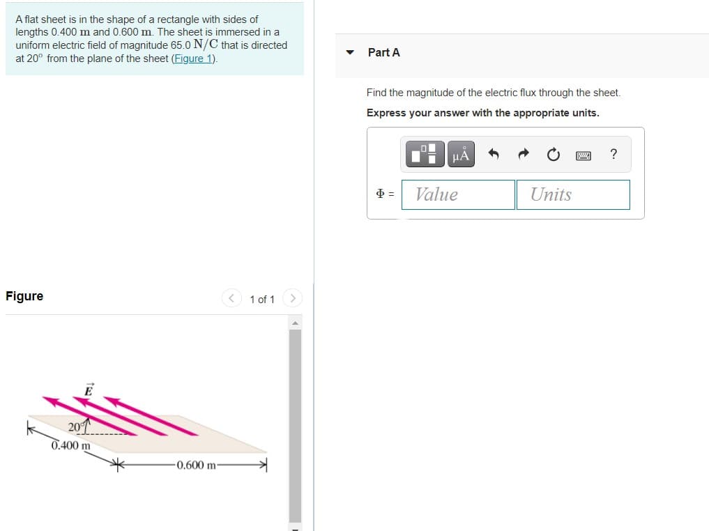 A flat sheet is in the shape of a rectangle with sides of
lengths 0.400 m and 0.600 m. The sheet is immersed in a
uniform electric field of magnitude 65.0 N/C that is directed
at 20° from the plane of the sheet (Figure 1).
Part A
Find the magnitude of the electric flux through the sheet.
Express your answer with the appropriate units.
HẢ
?
Value
Units
Figure
< 1 of 1
<>
201
0.400 m
0.600 m
