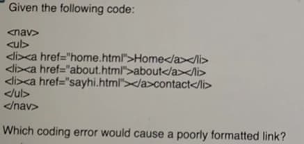 Given the following code:
<nav>
<ul>
<li>xa href="home.html">Home</a></li>
<li>xa href="about.html">about</a></li>
<li><a href="sayhi.html"></a>contact</li>
</ul>
</nav>
Which coding error would cause a poorly formatted link?
