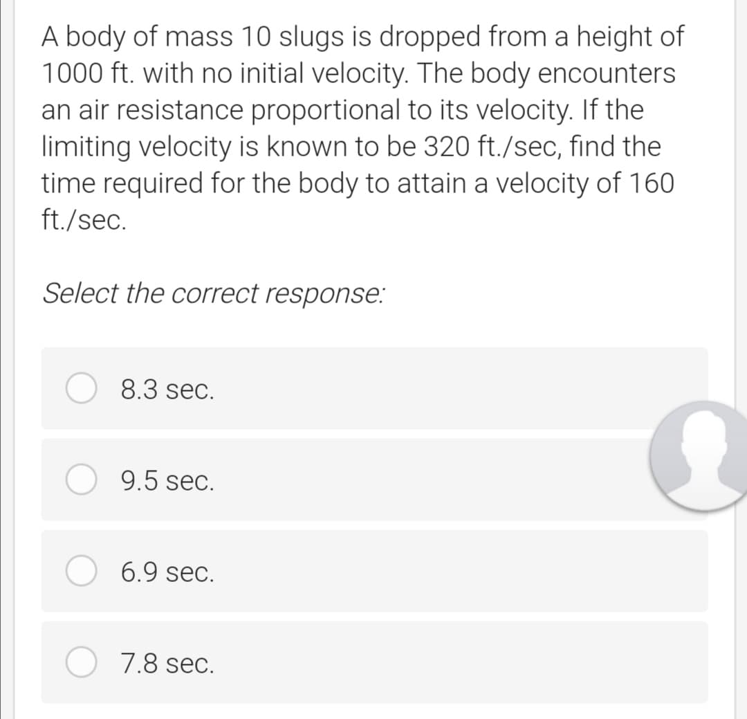 A body of mass 10 slugs is dropped from a height of
1000 ft. with no initial velocity. The body encounters
an air resistance proportional to its velocity. If the
limiting velocity is known to be 320 ft./sec, find the
time required for the body to attain a velocity of 160
ft./sec.
Select the correct response:
8.3 sec.
9.5 sec.
6.9 sec.
7.8 sec.
