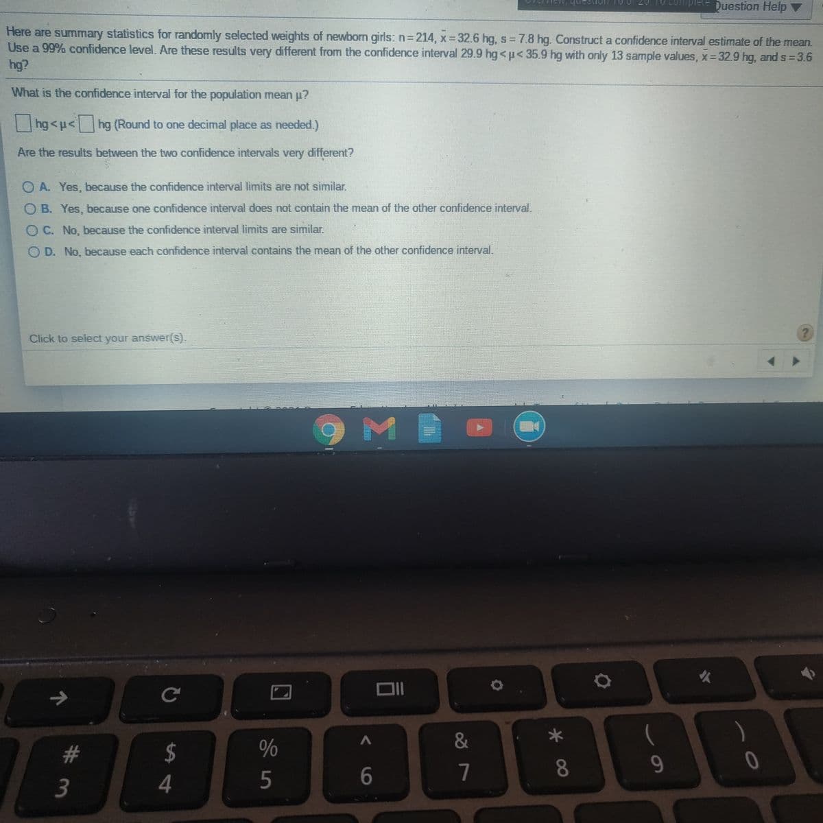 CUmplete Duestion Help V
anh
Here are summary statistics for randomly selected weights of newborn girls: n3214, x 32.6 hg, s 7.8 hg. Construct a confidence interval estimate of the mean.
Use a 99% confidence level. Are these results very different from the confidence interval 29.9 hg<p< 35.9 hg with only 13 sample values, x- 32.9 hg, and s=3.6
hg?
What is the confidence interval for the population mean u?
||hg <p< hg (Round to one decimal place as needed.)
Are the results between the two confidence intervals very different?
O A. Yes, because the confidence interval limits are not similar.
O B. Yes, because one confidence interval does not contain the mean of the other confidence interval.
O C. No, because the confidence interval limits are similar.
D. No, because each confidence interval contains the mean of the other confidence interval.
Click to select your answer(S).
9ME
&
2$
4
#3
7
8.
9.
3
5
