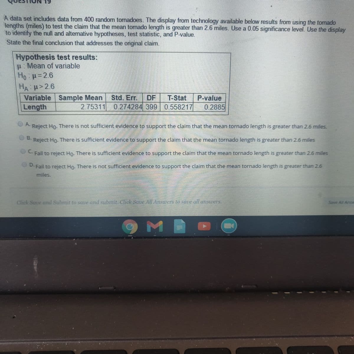 A data set includes data from 400 random tornadoes. The display from technology available below results from using the tornado
lengths (miles) to test the claim that the mean tornado length is greater than 2.6 miles. Use a 0.05 significance level. Use the display
to identify the ull and alternative hypotheses, test statistic, and P-value.
State the final conclusion that addresses the original claim.
Hypothesis test results:
p. Mean of variable
Ho p=2.6
HA H 2.6
Variable Sample Mean
Length
Std, Err.
2.75311 0.274284 399 0.558217
DF
P-value
0 2885
T-Stat
OA.
Reject Ho. There is not sufficient evidence to support the claim that the mean tornado length is greater than 26 miles.
O B.
Reject Ho. There is sufficient evidence to support the claim that the mean tornado length is greater than 2.6 miles
Fail to reject Ho. There is sufficient evidence to support the claim that the mean tornado length is greater than 2.6 miles
C.
D.Fail to reject Hn. There is not sufficient evidence to support the claim that the mean tornado length is greater than 2.6
miles.
Clhick Save and Submittesaue and submit Chck Save All Answersto saue al.ansurers,
Save All Answ
O M
