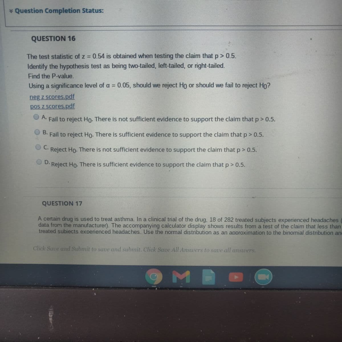 * Question Completion Status:
QUESTION 16
The test statistic of z = 0.54 is obtained when testing the claim that p > 0.5.
Identify the hypothesis test as being two-tailed, left-tailed, or right-tailed.
Find the P-value,
Using a significance level of a = 0.05, should we reject Ho or should we fail to reject Ho?
neg z scores.pdf
pos z scores.pdf
A. Fail to reject Ho. There is not sufficient evidence to support the claim that p> 0.5.
O A.
B. Fail to reject Ho. There is sufficient evidence to support the claim that p > 0.5.
C.
Reject Ho. There is not sufficient evidence to support the claim that p > 0.5.
D. Reject Ho. There is sufficient evidence to support the claim that p> 0.5.
QUESTION 17
A certain drug is used to treat asthma. In a clinical trial of the drug, 18 of 282 treated subjects experienced headaches
data from the manufacturer). The accompanying calculator display shows results from a test of the claim that less than
treated subiects experienced headaches. Use the normal distribution as an approximation to the binomial distribution and
Click Save and Submit to save and submit. Chck Save All Answers to save all answers.
